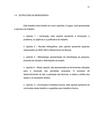 17
1.4 ESTRUTURA DA MONOGRAFIA
Este trabalho está dividido em cinco capítulos. A seguir, será apresentada
a estrutura do trabalho:
 capítulo 1 – Introdução: este capítulo apresenta a introdução, o
problema, os objetivos e a justificativa do trabalho.
 capítulo 2 – Revisão bibliográfica: este capítulo apresenta aspectos
relacionados ao SEM, SEO e Mecanismos de Buscas.
 capítulo 3 – Metodologia: apresentação da metodologia de pesquisa,
proposta da solução e delimitações do projeto.
 capítulo 4 – Neste capítulo, são apresentadas as ferramentas utilizadas
para a resolução das atividades propostas. O processo de
desenvolvimento do site, a aplicação das técnicas, a coleta e análise dos
dados e os resultados obtidos.
 capítulo 5 – Conclusões e trabalhos futuros: este capítulo apresenta as
conclusões deste trabalho e sugestões para trabalhos futuros.
 