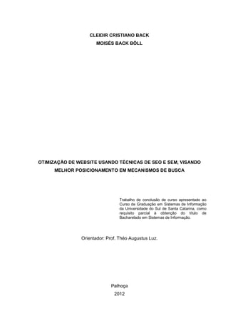 CLEIDIR CRISTIANO BACK
MOISÉS BACK BÖLL
OTIMIZAÇÃO DE WEBSITE USANDO TÉCNICAS DE SEO E SEM, VISANDO
MELHOR POSICIONAMENTO EM MECANISMOS DE BUSCA
Trabalho de conclusão de curso apresentado ao
Curso de Graduação em Sistemas de Informação
da Universidade do Sul de Santa Catarina, como
requisito parcial à obtenção do título de
Bacharelado em Sistemas de Informação.
Orientador: Prof. Théo Augustus Luz.
Palhoça
2012
 