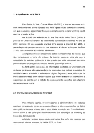 18
2 REVISÃO BIBLIOGRÁFICA
Para Costa do Vale, Costa e Alves JR (2001), a internet vem crescendo
num ritmo acelerado, e esta explosão está muito ligada ao uso comercial da Internet,
em que os usuários podem fazer transações simples como comprar um livro ou até
comprar e vender ações.
De acordo com estatísticas do site The World Bank Group (2011), é
possível ter uma noção melhor do crescimento exponencial da internet. No ano de
2001, somente 8% da população mundial tinha acesso à internet. Em 2009, a
porcentagem de pessoas no mundo que acessam à internet subiu para incríveis
27.1%, com um total de 1,833 bilhão de usuários.
Acompanhando esse crescimento estão os mecanismos de buscas, que
são considerados a porta de entrada da internet moderna, uma vez que a
quantidade de websites publicados é tão grande que seria impossível para uma
pessoa saber o endereço exato de cada website que deseja acessar.
Ledford (2008) explica que as informações coletadas por um mecanismo
de busca geralmente são palavras-chave ou expressões que indicam o conteúdo do
website indexado e também o endereço da página. Segundo o autor, todo motor de
busca está conectado a um banco de dados que recebe todas essas informações e
organiza-as de acordo com o método de posicionamento específica pelo algoritmo
do mecanismo de busca.
2.1 PERFIL DOS USUÁRIOS DE INTERNET
Para Miletsky (2010), desenvolvedores e administradores de websites
precisam compreender como as pessoas utilizam o site e acompanhar os dados
demográficos de quem acessa, como sexo, idade, educação etc. O conhecimento
desses dados é vital para que o desenvolvimento das estratégias de marketing de
busca seja bem sucedido.
A tabela 1 mostra alguns dados relevantes dos perfis das pessoas que
acessaram à internet nos anos de 2008 e 2009, no Brasil.
 