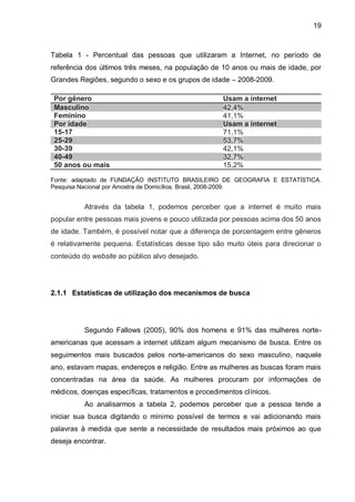 19
Tabela 1 - Percentual das pessoas que utilizaram a Internet, no período de
referência dos últimos três meses, na população de 10 anos ou mais de idade, por
Grandes Regiões, segundo o sexo e os grupos de idade – 2008-2009.
Por gênero Usam a internet
Masculino 42,4%
Feminino 41,1%
Por idade Usam a internet
15-17 71,1%
25-29 53,7%
30-39 42,1%
40-49 32,7%
50 anos ou mais 15,2%
Fonte: adaptado de FUNDAÇÃO INSTITUTO BRASILEIRO DE GEOGRAFIA E ESTATÍSTICA.
Pesquisa Nacional por Amostra de Domicílios. Brasil, 2008-2009.
Através da tabela 1, podemos perceber que a internet é muito mais
popular entre pessoas mais jovens e pouco utilizada por pessoas acima dos 50 anos
de idade. Também, é possível notar que a diferença de porcentagem entre gêneros
é relativamente pequena. Estatísticas desse tipo são muito úteis para direcionar o
conteúdo do website ao público alvo desejado.
2.1.1 Estatísticas de utilização dos mecanismos de busca
Segundo Fallows (2005), 90% dos homens e 91% das mulheres norte-
americanas que acessam a internet utilizam algum mecanismo de busca. Entre os
seguimentos mais buscados pelos norte-americanos do sexo masculino, naquele
ano, estavam mapas, endereços e religião. Entre as mulheres as buscas foram mais
concentradas na área da saúde. As mulheres procuram por informações de
médicos, doenças específicas, tratamentos e procedimentos clínicos.
Ao analisarmos a tabela 2, podemos perceber que a pessoa tende a
iniciar sua busca digitando o mínimo possível de termos e vai adicionando mais
palavras à medida que sente a necessidade de resultados mais próximos ao que
deseja encontrar.
 