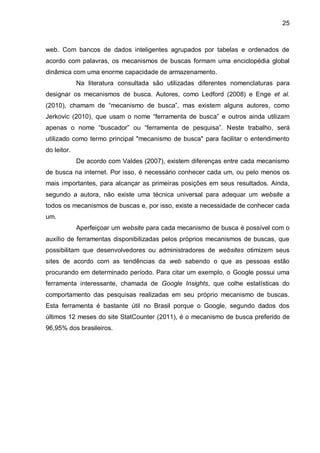 25
web. Com bancos de dados inteligentes agrupados por tabelas e ordenados de
acordo com palavras, os mecanismos de buscas formam uma enciclopédia global
dinâmica com uma enorme capacidade de armazenamento.
Na literatura consultada são utilizadas diferentes nomenclaturas para
designar os mecanismos de busca. Autores, como Ledford (2008) e Enge et al.
(2010), chamam de “mecanismo de busca”, mas existem alguns autores, como
Jerkovic (2010), que usam o nome “ferramenta de busca” e outros ainda utilizam
apenas o nome “buscador” ou “ferramenta de pesquisa”. Neste trabalho, será
utilizado como termo principal "mecanismo de busca" para facilitar o entendimento
do leitor.
De acordo com Valdes (2007), existem diferenças entre cada mecanismo
de busca na internet. Por isso, é necessário conhecer cada um, ou pelo menos os
mais importantes, para alcançar as primeiras posições em seus resultados. Ainda,
segundo a autora, não existe uma técnica universal para adequar um website a
todos os mecanismos de buscas e, por isso, existe a necessidade de conhecer cada
um.
Aperfeiçoar um website para cada mecanismo de busca é possível com o
auxílio de ferramentas disponibilizadas pelos próprios mecanismos de buscas, que
possibilitam que desenvolvedores ou administradores de websites otimizem seus
sites de acordo com as tendências da web sabendo o que as pessoas estão
procurando em determinado período. Para citar um exemplo, o Google possui uma
ferramenta interessante, chamada de Google Insights, que colhe estatísticas do
comportamento das pesquisas realizadas em seu próprio mecanismo de buscas.
Esta ferramenta é bastante útil no Brasil porque o Google, segundo dados dos
últimos 12 meses do site StatCounter (2011), é o mecanismo de busca preferido de
96,95% dos brasileiros.
 