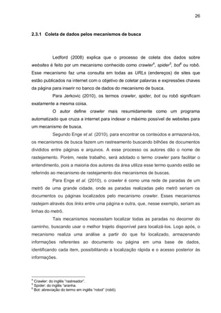 26
2.3.1 Coleta de dados pelos mecanismos de busca
Ledford (2008) explica que o processo de coleta dos dados sobre
websites é feito por um mecanismo conhecido como crawler4
, spider5
, bot6
ou robô.
Esse mecanismo faz uma consulta em todas as URLs (endereços) de sites que
estão publicados na internet com o objetivo de coletar palavras e expressões chaves
da página para inserir no banco de dados do mecanismo de busca.
Para Jerkovic (2010), os termos crawler, spider, bot ou robô significam
exatamente a mesma coisa.
O autor define crawler mais resumidamente como um programa
automatizado que cruza a internet para indexar o máximo possível de websites para
um mecanismo de busca.
Segundo Enge et al. (2010), para encontrar os conteúdos e armazená-los,
os mecanismos de busca fazem um rastreamento buscando bilhões de documentos
divididos entre páginas e arquivos. A esse processo os autores dão o nome de
rastejamento. Porém, neste trabalho, será adotado o termo crawler para facilitar o
entendimento, pois a maioria dos autores da área utiliza esse termo quando estão se
referindo ao mecanismo de rastejamento dos mecanismos de buscas.
Para Enge et al. (2010), o crawler é como uma rede de paradas de um
metrô de uma grande cidade, onde as paradas realizadas pelo metrô seriam os
documentos ou páginas localizados pelo mecanismo crawler. Esses mecanismos
rastejam através dos links entre uma página e outra, que, nesse exemplo, seriam as
linhas do metrô.
Tais mecanismos necessitam localizar todas as paradas no decorrer do
caminho, buscando usar o melhor trajeto disponível para localizá-los. Logo após, o
mecanismo realiza uma análise a partir do que foi localizado, armazenando
informações referentes ao documento ou página em uma base de dados,
identificando cada item, possibilitando a localização rápida e o acesso posterior às
informações.
4
Crawler: do inglês “rastreador”.
5
Spider: do inglês “aranha.
6
Bot: abreviação do termo em inglês “robot” (robô).
 