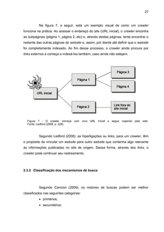 27
Na figura 7, a seguir, está um exemplo visual de como um crawler
funciona na prática. Ao acessar o endereço do site (URL inicial), o crawler encontra
as subpáginas (página 1, página 2, etc) e, através destas páginas, tenta encontrar o
restante das outras páginas do website e, assim, por diante até definir que o website
foi completamente indexado. Ao fim desse processo, o crawler ainda procura por
links externos e começa a indexá-los também, caso ainda não estejam.
Figura 7 - O crawler começa com uma URL inicial e segue viajando pela web.
Fonte: Ledford (2008, p. 228).
Segundo Ledford (2008), as hiperligações ou links, para um crawler, têm
o propósito de vincular um website para outro website que contenha algo relevante
às informações publicadas no site de origem. Dessa forma, através dos links, o
crawler pode continuar seu rastreamento.
2.3.2 Classificação dos mecanismos de busca
Segundo Cancion (2009), os motores de buscas podem ser melhor
classificados nas seguintes categorias:
 primários;
 secundários;
 