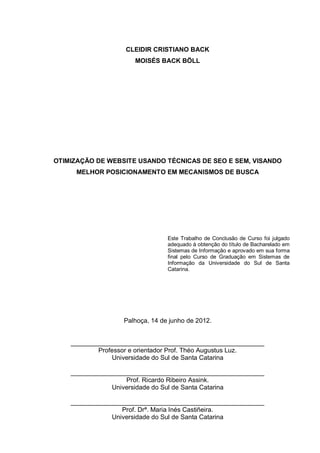 CLEIDIR CRISTIANO BACK
MOISÉS BACK BÖLL
OTIMIZAÇÃO DE WEBSITE USANDO TÉCNICAS DE SEO E SEM, VISANDO
MELHOR POSICIONAMENTO EM MECANISMOS DE BUSCA
Este Trabalho de Conclusão de Curso foi julgado
adequado à obtenção do título de Bacharelado em
Sistemas de Informação e aprovado em sua forma
final pelo Curso de Graduação em Sistemas de
Informação da Universidade do Sul de Santa
Catarina.
Palhoça, 14 de junho de 2012.
______________________________________________________
Professor e orientador Prof. Théo Augustus Luz.
Universidade do Sul de Santa Catarina
______________________________________________________
Prof. Ricardo Ribeiro Assink.
Universidade do Sul de Santa Catarina
______________________________________________________
Prof. Drª. Maria Inés Castiñeira.
Universidade do Sul de Santa Catarina
 
