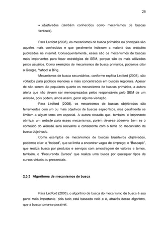 28
 objetivados (também conhecidos como mecanismos de buscas
verticais).
Para Ledford (2008), os mecanismos de busca primários ou principais são
aqueles mais conhecidos e que geralmente indexam a maioria dos websites
publicados na internet. Consequentemente, esses são os mecanismos de buscas
mais importantes para focar estratégias de SEM, porque são os mais utilizados
pelos usuários. Como exemplos de mecanismos de busca primários, podemos citar
o Google, Yahoo! e Bing.
Mecanismos de busca secundários, conforme explica Ledford (2008), são
voltados para públicos menores e mais concentrados em buscas regionais. Apesar
de não serem tão populares quanto os mecanismos de buscas primários, a autora
alerta que não devem ser menosprezados pelos responsáveis pelo SEM de um
website, pois podem, ainda assim, gerar alguma visitação.
Para Ledford (2008), os mecanismos de buscas objetivados são
ferramentas com um ou mais objetivos de buscas específicos, mas geralmente se
limitam a algum tema em especial. A autora ressalta que, também, é importante
otimizar um website para esses mecanismos, porém deve-se observar bem se o
conteúdo do website será relevante e consistente com o tema do mecanismo de
busca objetivado.
Como exemplos de mecanismos de buscas brasileiros objetivados,
podemos citar: o “Indeed”, que se limita a encontrar vagas de emprego; o “Buscapé”,
que realiza busca por produtos e serviços com amostragem de valores e temos,
também, o “Procurando Cursos” que realiza uma busca por quaisquer tipos de
cursos virtuais ou presenciais.
2.3.3 Algoritmos de mecanismos de busca
Para Ledford (2008), o algoritmo de busca do mecanismo de busca é sua
parte mais importante, pois tudo está baseado nele e é, através desse algoritmo,
que a busca torna-se possível.
 