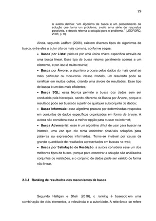 29
A autora definiu: “um algoritmo de busca é um procedimento de
solução que toma um problema, avalia uma série de respostas
possíveis, e depois retorna a solução para o problema.” (LEDFORD,
2008, p. 8).
Ainda, segundo Ledford (2008), existem diversos tipos de algoritmos de
busca, entre eles o autor cita os mais comuns, conforme segue:
 Busca por Lista: procura por uma única chave específica através de
uma busca linear. Esse tipo de busca retorna geralmente apenas a um
elemento, e por isso é muito restrito;
 Busca por Árvore: o algoritmo procura pelos dados do mais geral ao
mais particular ou vice-versa. Nesse modelo, um resultado pode se
ramificar em muitos outros, criando uma árvore de resultados. Esse tipo
de busca é um dos mais eficientes;
 Busca SQL: essa técnica permite a busca dos dados sem ser
conduzida pela hierarquia, sendo diferente da Busca por Árvore, porque o
resultado pode ser buscado a partir de qualquer subconjunto de dados;
 Busca Informada: esse algoritmo procura por determinadas respostas
em conjuntos de dados específicos organizados em forma de árvore. A
autora não considera essa a melhor opção para buscar na internet;
 Busca Adversarial: esse é um algoritmo difícil de usar para buscar na
internet, uma vez que ele tenta encontrar possíveis soluções para
palavras ou expressões informadas. Torna-se inviável por causa da
grande quantidade de resultados apresentados em buscas na web;
 Busca por Satisfação de Restrição: a autora considera esse um dos
melhores tipos de busca, porque para encontrar a solução são analisados
conjuntos de restrições, e o conjunto de dados pode ser varrido de forma
não linear.
2.3.4 Ranking de resultados nos mecanismos de busca
Segundo Halligan e Shah (2010), o ranking é baseado em uma
combinação de dois elementos, a relevância e a autoridade. A relevância se refere
 