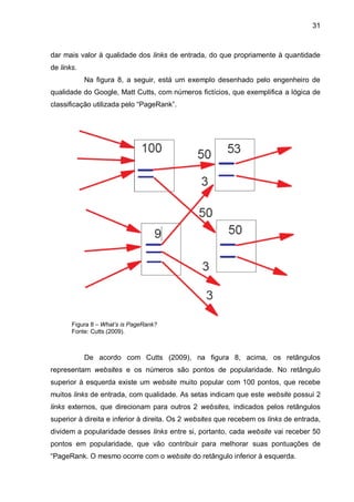 31
dar mais valor à qualidade dos links de entrada, do que propriamente à quantidade
de links.
Na figura 8, a seguir, está um exemplo desenhado pelo engenheiro de
qualidade do Google, Matt Cutts, com números fictícios, que exemplifica a lógica de
classificação utilizada pelo “PageRank”.
Figura 8 – What’s is PageRank?
Fonte: Cutts (2009).
De acordo com Cutts (2009), na figura 8, acima, os retângulos
representam websites e os números são pontos de popularidade. No retângulo
superior à esquerda existe um website muito popular com 100 pontos, que recebe
muitos links de entrada, com qualidade. As setas indicam que este website possui 2
links externos, que direcionam para outros 2 websites, indicados pelos retângulos
superior à direita e inferior à direita. Os 2 websites que recebem os links de entrada,
dividem a popularidade desses links entre si, portanto, cada website vai receber 50
pontos em popularidade, que vão contribuir para melhorar suas pontuações de
“PageRank. O mesmo ocorre com o website do retângulo inferior à esquerda.
 