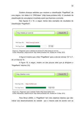32
Existem diversos websites que mostram a classificação “PageRank” de
uma página. Um deles é o “PRCheker” (http://www.prcheker.info). O resultado da
classificação de uma página é mostrado assim que fazemos a consulta.
Nas figuras 9 e 10, a seguir, temos dois exemplos de resultados de
classificação “PageRank”.
Figura 9 - “Pagerank” para o website de notícias G1 (http://www.g1.com.br).
Fonte: PRChecker. Disponível em: http://www.prchecker.info. Acesso em 16 Mai. 2012.
A figura 9 mostra que o fator “PageRank” para o site de notícias “G1” é 7,
de um total de 10.
A figura 10, a seguir, mostra um dos poucos sites que já atingiram o
“PageRank” máximo (10).
Figura 10 - “Pagerank” para o website Twitter (http://www.twitter.com).
Fonte: PRChecker. Disponível em: http://www.prchecker.info. Acesso em 16 Mai. 2012.
Para Brizzi (2008), o “PageRank” tem dois objetivos básicos que são:
indicar aos desenvolvedores do website que o mesmo está de acordo com as
 