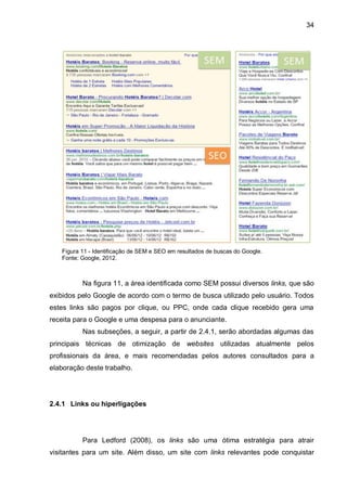 34
Figura 11 - Identificação de SEM e SEO em resultados de buscas do Google.
Fonte: Google, 2012.
Na figura 11, a área identificada como SEM possui diversos links, que são
exibidos pelo Google de acordo com o termo de busca utilizado pelo usuário. Todos
estes links são pagos por clique, ou PPC, onde cada clique recebido gera uma
receita para o Google e uma despesa para o anunciante.
Nas subseções, a seguir, a partir de 2.4.1, serão abordadas algumas das
principais técnicas de otimização de websites utilizadas atualmente pelos
profissionais da área, e mais recomendadas pelos autores consultados para a
elaboração deste trabalho.
2.4.1 Links ou hiperligações
Para Ledford (2008), os links são uma ótima estratégia para atrair
visitantes para um site. Além disso, um site com links relevantes pode conquistar
 
