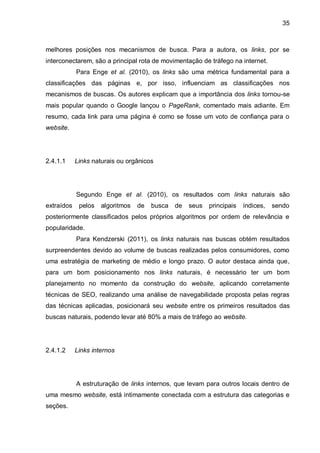 35
melhores posições nos mecanismos de busca. Para a autora, os links, por se
interconectarem, são a principal rota de movimentação de tráfego na internet.
Para Enge et al. (2010), os links são uma métrica fundamental para a
classificações das páginas e, por isso, influenciam as classificações nos
mecanismos de buscas. Os autores explicam que a importância dos links tornou-se
mais popular quando o Google lançou o PageRank, comentado mais adiante. Em
resumo, cada link para uma página é como se fosse um voto de confiança para o
website.
2.4.1.1 Links naturais ou orgânicos
Segundo Enge et al. (2010), os resultados com links naturais são
extraídos pelos algoritmos de busca de seus principais índices, sendo
posteriormente classificados pelos próprios algoritmos por ordem de relevância e
popularidade.
Para Kendzerski (2011), os links naturais nas buscas obtém resultados
surpreendentes devido ao volume de buscas realizadas pelos consumidores, como
uma estratégia de marketing de médio e longo prazo. O autor destaca ainda que,
para um bom posicionamento nos links naturais, é necessário ter um bom
planejamento no momento da construção do website, aplicando corretamente
técnicas de SEO, realizando uma análise de navegabilidade proposta pelas regras
das técnicas aplicadas, posicionará seu website entre os primeiros resultados das
buscas naturais, podendo levar até 80% a mais de tráfego ao website.
2.4.1.2 Links internos
A estruturação de links internos, que levam para outros locais dentro de
uma mesmo website, está intimamente conectada com a estrutura das categorias e
seções.
 