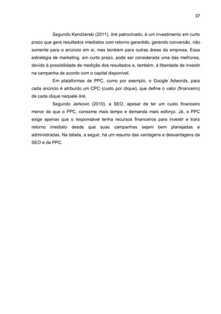 37
Segundo Kendzerski (2011), link patrocinado, é um investimento em curto
prazo que gera resultados imediatos com retorno garantido, gerando conversão, não
somente para o anúncio em si, mas também para outras áreas da empresa. Essa
estratégia de marketing, em curto prazo, pode ser considerada uma das melhores,
devido à possibilidade de medição dos resultados e, também, à liberdade de investir
na campanha de acordo com o capital disponível.
Em plataformas de PPC, como por exemplo, o Google Adwords, para
cada anúncio é atribuído um CPC (custo por clique), que define o valor (financeiro)
de cada clique naquele link.
Segundo Jerkovic (2010), a SEO, apesar de ter um custo financeiro
menor do que o PPC, consome mais tempo e demanda mais esforço. Já, o PPC
exige apenas que o responsável tenha recursos financeiros para investir e trará
retorno imediato desde que suas campanhas sejam bem planejadas e
administradas. Na tabela, a seguir, há um resumo das vantagens e desvantagens da
SEO e de PPC.
 