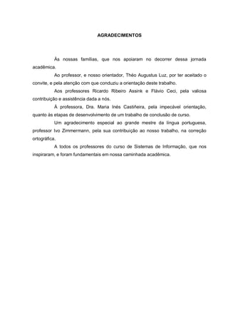 AGRADECIMENTOS
Às nossas famílias, que nos apoiaram no decorrer dessa jornada
acadêmica.
Ao professor, e nosso orientador, Théo Augustus Luz, por ter aceitado o
convite, e pela atenção com que conduziu a orientação deste trabalho.
Aos professores Ricardo Ribeiro Assink e Flávio Ceci, pela valiosa
contribuição e assistência dada a nós.
À professora, Dra. Maria Inés Castiñeira, pela impecável orientação,
quanto às etapas de desenvolvimento de um trabalho de conclusão de curso.
Um agradecimento especial ao grande mestre da língua portuguesa,
professor Ivo Zimmermann, pela sua contribuição ao nosso trabalho, na correção
ortográfica.
A todos os professores do curso de Sistemas de Informação, que nos
inspiraram, e foram fundamentais em nossa caminhada acadêmica.
 