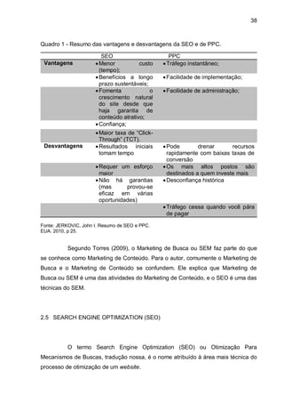 38
Quadro 1 - Resumo das vantagens e desvantagens da SEO e de PPC.
SEO PPC
Vantagens Menor custo
(tempo);
Tráfego instantâneo;
Benefícios a longo
prazo sustentáveis;
Facilidade de implementação;
Fomenta o
crescimento natural
do site desde que
haja garantia de
conteúdo atrativo;
Facilidade de administração;
Confiança;
Maior taxa de “Click-
Through” (TCT).
Desvantagens Resultados iniciais
tomam tempo
Pode drenar recursos
rapidamente com baixas taxas de
conversão
Requer um esforço
maior
Os mais altos postos são
destinados a quem investe mais
Não há garantias
(mas provou-se
eficaz em várias
oportunidades)
Desconfiança histórica
Tráfego cessa quando você pára
de pagar
Fonte: JERKOVIC, John I. Resumo de SEO e PPC.
EUA. 2010, p 25.
Segundo Torres (2009), o Marketing de Busca ou SEM faz parte do que
se conhece como Marketing de Conteúdo. Para o autor, comumente o Marketing de
Busca e o Marketing de Conteúdo se confundem. Ele explica que Marketing de
Busca ou SEM é uma das atividades do Marketing de Conteúdo, e o SEO é uma das
técnicas do SEM.
2.5 SEARCH ENGINE OPTIMIZATION (SEO)
O termo Search Engine Optimization (SEO) ou Otimização Para
Mecanismos de Buscas, tradução nossa, é o nome atribuído à área mais técnica do
processo de otimização de um website.
 