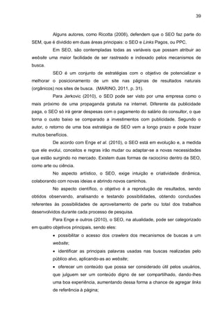 39
Alguns autores, como Ricotta (2008), defendem que o SEO faz parte do
SEM, que é dividido em duas áreas principais: o SEO e Links Pagos, ou PPC.
Em SEO, são contempladas todas as variáveis que possam atribuir ao
website uma maior facilidade de ser rastreado e indexado pelos mecanismos de
busca.
SEO é um conjunto de estratégias com o objetivo de potencializar e
melhorar o posicionamento de um site nas páginas de resultados naturais
(orgânicos) nos sites de busca. (MARINO, 2011, p. 31).
Para Jerkovic (2010), o SEO pode ser visto por uma empresa como o
mais próximo de uma propaganda gratuita na internet. Diferente da publicidade
paga, o SEO só irá gerar despesas com o pagamento do salário do consultor, o que
torna o custo baixo se comparado a investimentos com publicidade. Segundo o
autor, o retorno de uma boa estratégia de SEO vem a longo prazo e pode trazer
muitos benefícios.
De acordo com Enge et al. (2010), o SEO está em evolução e, a medida
que ele evolui, conceitos e regras irão mudar ou adaptar-se a novas necessidades
que estão surgindo no mercado. Existem duas formas de raciocínio dentro da SEO,
como arte ou ciência.
No aspecto artístico, o SEO, exige intuição e criatividade dinâmica,
colaborando com novas ideias e abrindo novos caminhos.
No aspecto científico, o objetivo é a reprodução de resultados, sendo
obtidos observando, analisando e testando possibilidades, obtendo conclusões
referentes às possibilidades de aproveitamento de parte ou total dos trabalhos
desenvolvidos durante cada processo de pesquisa.
Para Enge e outros (2010), o SEO, na atualidade, pode ser categorizado
em quatro objetivos principais, sendo eles:
 possibilitar o acesso dos crawlers dos mecanismos de buscas a um
website;
 identificar as principais palavras usadas nas buscas realizadas pelo
público alvo, aplicando-as ao website;
 oferecer um conteúdo que possa ser considerado útil pelos usuários,
que julguem ser um conteúdo digno de ser compartilhado, dando-lhes
uma boa experiência, aumentando dessa forma a chance de agregar links
de referência à página;
 