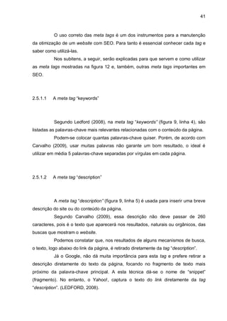 41
O uso correto das meta tags é um dos instrumentos para a manutenção
da otimização de um website com SEO. Para tanto é essencial conhecer cada tag e
saber como utilizá-las.
Nos subitens, a seguir, serão explicadas para que servem e como utilizar
as meta tags mostradas na figura 12 e, também, outras meta tags importantes em
SEO.
2.5.1.1 A meta tag “keywords”
Segundo Ledford (2008), na meta tag “keywords” (figura 9, linha 4), são
listadas as palavras-chave mais relevantes relacionadas com o conteúdo da página.
Podem-se colocar quantas palavras-chave quiser. Porém, de acordo com
Carvalho (2009), usar muitas palavras não garante um bom resultado, o ideal é
utilizar em média 5 palavras-chave separadas por vírgulas em cada página.
2.5.1.2 A meta tag “description”
A meta tag “description” (figura 9, linha 5) é usada para inserir uma breve
descrição do site ou do conteúdo da página.
Segundo Carvalho (2009), essa descrição não deve passar de 260
caracteres, pois é o texto que aparecerá nos resultados, naturais ou orgânicos, das
buscas que mostram o website.
Podemos constatar que, nos resultados de alguns mecanismos de busca,
o texto, logo abaixo do link da página, é retirado diretamente da tag “description”.
Já o Google, não dá muita importância para esta tag e prefere retirar a
descrição diretamente do texto da página, focando no fragmento de texto mais
próximo da palavra-chave principal. A esta técnica dá-se o nome de “snippet”
(fragmento). No entanto, o Yahoo!, captura o texto do link diretamente da tag
“description”. (LEDFORD, 2008).
 