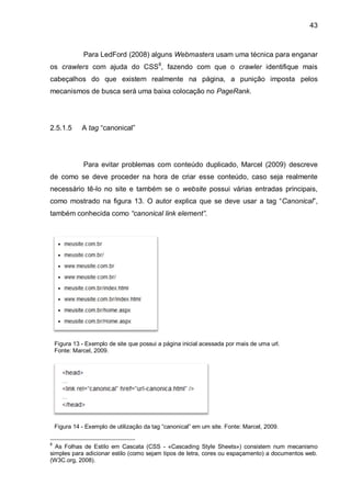 43
Para LedFord (2008) alguns Webmasters usam uma técnica para enganar
os crawlers com ajuda do CSS8
, fazendo com que o crawler identifique mais
cabeçalhos do que existem realmente na página, a punição imposta pelos
mecanismos de busca será uma baixa colocação no PageRank.
2.5.1.5 A tag “canonical”
Para evitar problemas com conteúdo duplicado, Marcel (2009) descreve
de como se deve proceder na hora de criar esse conteúdo, caso seja realmente
necessário tê-lo no site e também se o website possui várias entradas principais,
como mostrado na figura 13. O autor explica que se deve usar a tag “Canonical”,
também conhecida como “canonical link element”.
Figura 13 - Exemplo de site que possui a página inicial acessada por mais de uma url.
Fonte: Marcel, 2009.
Figura 14 - Exemplo de utilização da tag “canonical” em um site. Fonte: Marcel, 2009.
8
As Folhas de Estilo em Cascata (CSS - «Cascading Style Sheets») consistem num mecanismo
simples para adicionar estilo (como sejam tipos de letra, cores ou espaçamento) a documentos web.
(W3C.org, 2008).
 