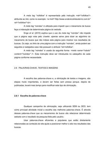 45
A meta tag “nofollow” é representada pela instrução <rel=”nofollow”>
atribuída ao link, como no exemplo: <a href=”http://www.enderecolinkexterno.com.br”
rel=”nofollow”</a>.
A meta tag “noindex” é utilizada para impedir que o mecanismo de busca
faça a indexação de determinada página do website.
Enge et al. (2010) explica que o uso da meta tag “noindex” não impede
que a página seja vista pelo crawler, apenas serve para dizer ao algoritmo do
mecanismo de busca que não indexe esta página para mostrar nos resultados de
buscas. Ou seja, os links de uma página com a instrução “noindex”, ainda podem ser
seguidos e rastejados caso não possuam o atributo “rel=nofollow”.
A meta tag “noindex” é usada da seguinte forma: <meta name="robots"
content="noindex" />. Esta instrução deve ser introduzida no cabeçalho de cada
página conforme necessidade.
2.6 PALAVRAS-CHAVE, TEXTOS E IMAGENS
A escolha das palavras-chave e, a otimização de textos e imagens, são
etapas muito importantes, e devem ser feitas sem pressa porque, depois de
publicadas, levará mais tempo para modificar este tipo de otimização.
2.6.1 Escolha de palavras-chave
Qualquer campanha de otimização, seja utilizando SEM ou SEO, tem
como principal atividade inicial a escolha das melhores palavras-chave. É através
dessas palavras-chave que os mecanismos de busca vão relacionar determinado
website com o resultado da pesquisa feita pelo usuário.
Usar palavras-chave eficientes e populares que estão diretamente
relacionadas ao conteúdo do site ajuda a posicionar melhor o site nos resultados das
buscas.
 