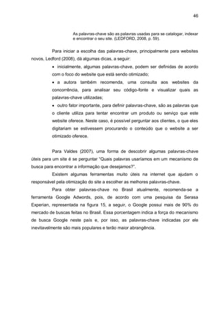 46
As palavras-chave são as palavras usadas para se catalogar, indexar
e encontrar o seu site. (LEDFORD, 2008, p. 59).
Para iniciar a escolha das palavras-chave, principalmente para websites
novos, Ledford (2008), dá algumas dicas, a seguir:
 inicialmente, algumas palavras-chave, podem ser definidas de acordo
com o foco do website que está sendo otimizado;
 a autora também recomenda, uma consulta aos websites da
concorrência, para analisar seu código-fonte e visualizar quais as
palavras-chave utilizadas;
 outro fator importante, para definir palavras-chave, são as palavras que
o cliente utiliza para tentar encontrar um produto ou serviço que este
website oferece. Neste caso, é possível perguntar aos clientes, o que eles
digitariam se estivessem procurando o conteúdo que o website a ser
otimizado oferece.
Para Valdes (2007), uma forma de descobrir algumas palavras-chave
úteis para um site é se perguntar “Quais palavras usaríamos em um mecanismo de
busca para encontrar a informação que desejamos?”.
Existem algumas ferramentas muito úteis na internet que ajudam o
responsável pela otimização do site a escolher as melhores palavras-chave.
Para obter palavras-chave no Brasil atualmente, recomenda-se a
ferramenta Google Adwords, pois, de acordo com uma pesquisa da Serasa
Experian, representada na figura 15, a seguir, o Google possui mais de 90% do
mercado de buscas feitas no Brasil. Essa porcentagem indica a força do mecanismo
de busca Google neste país e, por isso, as palavras-chave indicadas por ele
inevitavelmente são mais populares e terão maior abrangência.
 
