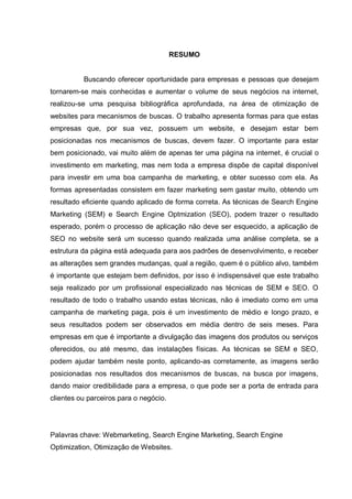 RESUMO
Buscando oferecer oportunidade para empresas e pessoas que desejam
tornarem-se mais conhecidas e aumentar o volume de seus negócios na internet,
realizou-se uma pesquisa bibliográfica aprofundada, na área de otimização de
websites para mecanismos de buscas. O trabalho apresenta formas para que estas
empresas que, por sua vez, possuem um website, e desejam estar bem
posicionadas nos mecanismos de buscas, devem fazer. O importante para estar
bem posicionado, vai muito além de apenas ter uma página na internet, é crucial o
investimento em marketing, mas nem toda a empresa dispõe de capital disponível
para investir em uma boa campanha de marketing, e obter sucesso com ela. As
formas apresentadas consistem em fazer marketing sem gastar muito, obtendo um
resultado eficiente quando aplicado de forma correta. As técnicas de Search Engine
Marketing (SEM) e Search Engine Optmization (SEO), podem trazer o resultado
esperado, porém o processo de aplicação não deve ser esquecido, a aplicação de
SEO no website será um sucesso quando realizada uma análise completa, se a
estrutura da página está adequada para aos padrões de desenvolvimento, e receber
as alterações sem grandes mudanças, qual a região, quem é o público alvo, também
é importante que estejam bem definidos, por isso é indispensável que este trabalho
seja realizado por um profissional especializado nas técnicas de SEM e SEO. O
resultado de todo o trabalho usando estas técnicas, não é imediato como em uma
campanha de marketing paga, pois é um investimento de médio e longo prazo, e
seus resultados podem ser observados em média dentro de seis meses. Para
empresas em que é importante a divulgação das imagens dos produtos ou serviços
oferecidos, ou até mesmo, das instalações físicas. As técnicas se SEM e SEO,
podem ajudar também neste ponto, aplicando-as corretamente, as imagens serão
posicionadas nos resultados dos mecanismos de buscas, na busca por imagens,
dando maior credibilidade para a empresa, o que pode ser a porta de entrada para
clientes ou parceiros para o negócio.
Palavras chave: Webmarketing, Search Engine Marketing, Search Engine
Optimization, Otimização de Websites.
 
