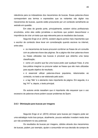 49
relevância para os indexadores dos mecanismos de buscas. Essas palavras-chave
correspondem aos termos e expressões que os visitantes vão digitar nos
mecanismos de buscas, quando estão procurando por um conteúdo semelhante ao
website em questão.
Em sites de grande porte, principalmente, existem vários profissionais
envolvidos, entre eles estão jornalistas e escritores que podem desconhecer a
importância de criar um texto que seja relevante para os resultados das buscas.
Segundo Enge et al. (2010), existem alguns pontos mais importantes que
o escritor de conteúdo deve levar em consideração quando escreve na internet,
entre eles:
 os mecanismos de busca procuram combinar as frases de um consulta
com as palavras-chave das páginas. Se a página não tiver palavras-chave
ou frases utilizadas nas buscas é provável que obtenha uma baixa
classificação;
 como um usuário que faz uma busca pode usar qualquer frase, é uma
boa prática imaginar ou procurar saber as frases que são mais utilizadas
para aquele objetivo de resultado;
 é essencial utilizar palavras-chave populares, relacionadas ao
conteúdo, no texto a ser elaborado pelo autor;
 a tag “title” é o elemento mais importante da página. Em seguida, é a
tag “H1” e, depois, o texto principal.
Os autores ainda ressaltam que é importante não esquecer que o uso
excessivo de palavras-chave podem causar problemas de Spam.
2.6.3 Otimização para buscas por imagens
Segundo Enge et al. (2010) otimizar para buscas por imagens pode ser
uma estratégia muito boa porque, atualmente, poucos websites investem nesta área
por não acreditarem no seu potencial.
Os resultados de buscas por imagens, obtidos através dos mecanismos
de buscas, podem, por exemplo, ajudar o consumidor em sua decisão de compra de
 