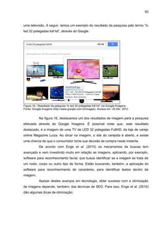 50
uma televisão. A seguir, temos um exemplo do resultado da pesquisa pelo termo “tv
led 32 polegadas full hd”, através do Google.
Figura 16 - Resultado da pesquisa “tv led 32 polegadas full hd” via Google Imagens.
Fonte: Google Imagens (http://www.google.com.br/images). Acesso em: 20 Abr. 2012.
Na figura 16, destacamos um dos resultados de imagem para a pesquisa
efetuada através do Google Imagens. É possível notar que, este resultado
destacado, é a imagem de uma TV de LED 32 polegadas FullHD, da loja de varejo
online Magazine Luiza. Ao clicar na imagem, o site do varejista é aberto, e existe
uma chance de que o consumidor tome sua decisão de compra neste instante.
De acordo com Enge et al. (2010) os mecanismos de buscas tem
avançado e vem investindo muito em relação as imagens, aplicando, por exemplo,
software para reconhecimento facial, que busca identificar se a imagem se trata de
um rosto, corpo ou outro tipo de forma. Estão buscando, também, a aplicação do
software para reconhecimento de caracteres, para identificar textos dentro da
imagem.
Apesar destes avanços em tecnologia, obter sucesso com a otimização
de imagens depende, também, das técnicas de SEO. Para isso, Enge et al. (2010)
dão algumas dicas de otimização:
 