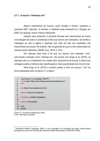 52
2.7.1 O arquivo “sitemaps.xml”
Alguns mecanismos de buscas, como Google e Yahoo!, suportam o
protocolo XML9
sitemaps. O pioneiro a implantar esse protocolo foi o Google, em
2005, em seguida, vieram Yahoo! e Microsoft.
Usando esse protocolo, é possível fornecer aos mecanismos de busca
uma listagem de todos os endereços (links) que devem ser rastreados, isto facilita a
indexação do site e agiliza a aparição dos links do site nos resultados dos
mecanismos de buscas. No entanto, não há garantia de que os links adicionados ao
sitemap serão indexados. (ENGE et al., 2010, p. 210).
Um sitemap nada mais é do que um arquivo com extensão “.xml”,
comumente nomeado como “sitemap.xml”. De acordo com Enge et al. (2010), os
sitemaps são um complemento ao crawler dos mecanismos de buscas e entre suas
vantagens estão a melhoria das classificações e mais popularidade dos links do site.
Para Enge et al. (2010) o primeiro passo é criar um arquivo “.xml” de
forma adequada como na figura 17, a seguir.
Figura 17 - Amostra do Sitemap em XML.
Fonte: Sitemaps.org (2008).
9
Extensible Markup Language (XML) é uma linguagem de marcação de dados (meta-markup
language) que provê um formato para descrever dados estruturados. (FURTADO, 2000).
 
