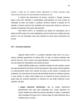 54
quando o editor de um website decide ultrapassar os limites impostos pelos
mecanismos de busca em suas diretrizes e políticas de uso.
A maioria dos mecanismos de buscas, incluindo o Google, possuem
regras muito bem definidas e penalizações automatizadas em seus scripts de
indexação de sites, que podem a qualquer momento rebaixar a posição de um
website ou mesmo excluí-lo dos resultados das buscas para sempre ou até que a
situação considerada como spam seja resolvida.
Para Marino (2011), os resultados que podem ser alcançados com a
prática de SEO podem ser muito satisfatórios, porém é preciso ter cuidado para não
abusar e ter sua otimização vista como tentativa de spam pelos mecanismos de
buscas.
2.8.1 Conteúdo duplicado
Segundo Marino (2011), o conteúdo duplicado nada mais é do que o
mesmo conteúdo aparecendo na mesma URL, ou seja, no mesmo endereço web
mais de uma vez. Para a autora, isso pode prejudicar o ranqueamento do site, uma
vez que poderá ser interpretado como prática de spam.
Ledford (2008) ressalta que o conteúdo copiado de outro website, mesmo
que seja devidamente informado a fonte de pesquisa, pode causar sérios problemas
no posicionamento dentro dos motores de busca ou até mesmo a exclusão dos
resultados. Os mecanismos de buscas dão prioridade sempre ao conteúdo exclusivo
e mais recente. A autora ainda explica que os motores de busca procuram por
quatro tipos de conteúdo duplicado no momento em que estão indexando novos
websites, são eles:
 artigos altamente distribuídos: são os artigos distribuídos
gratuitamente pelo autor para publicação livre. Esses aparecem em
muitos websites que tratam do assunto abordado no artigo, e certamente
obter resultados de busca com o mesmo artigo em sites diferentes não é
vantajoso para o usuário;
 