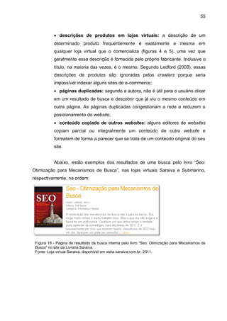 55
 descrições de produtos em lojas virtuais: a descrição de um
determinado produto frequentemente é exatamente a mesma em
qualquer loja virtual que o comercializa (figuras 4 e 5), uma vez que
geralmente essa descrição é fornecida pelo próprio fabricante. Inclusive o
título, na maioria das vezes, é o mesmo. Segundo Ledford (2008), essas
descrições de produtos são ignoradas pelos crawlers porque seria
impossível indexar alguns sites de e-commerce;
 páginas duplicadas: segundo a autora, não é útil para o usuário clicar
em um resultado de busca e descobrir que já viu o mesmo conteúdo em
outra página. As páginas duplicadas congestionam a rede e reduzem o
posicionamento do website;
 conteúdo copiado de outros websites: alguns editores de websites
copiam parcial ou integralmente um conteúdo de outro website e
formatam de forma a parecer que se trata de um conteúdo original do seu
site.
Abaixo, estão exemplos dos resultados de uma busca pelo livro “Seo:
Otimização para Mecanismos de Busca”, nas lojas virtuais Saraiva e Submarino,
respectivamente, na ordem:
Figura 18 - Página de resultado da busca interna pelo livro “Seo: Otimização para Mecanismos de
Busca” no site da Livraria Saraiva.
Fonte: Loja virtual Saraiva, disponível em www.saraiva.com.br, 2011.
 