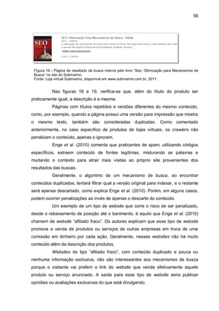 56
Figura 19 - Página de resultado da busca interna pelo livro “Seo: Otimização para Mecanismos de
Busca” no site do Submarino.
Fonte: Loja virtual Submarino, disponível em www.submarino.com.br, 2011.
Nas figuras 18 e 19, verifica-se que, além do título do produto ser
praticamente igual, a descrição é a mesma.
Páginas com títulos repetidos e versões diferentes do mesmo conteúdo,
como, por exemplo, quando a página possui uma versão para impressão que mostra
o mesmo texto, também são consideradas duplicatas. Como comentado
anteriormente, no caso específico de produtos de lojas virtuais, os crawlers não
penalizam o conteúdo, apenas o ignoram.
Enge et al. (2010) comenta que praticantes de spam, utilizando códigos
específicos, extraem conteúdo de fontes legítimas, misturando as palavras e
mudando o contexto para atrair mais visitas ao próprio site provenientes dos
resultados das buscas.
Geralmente, o algoritmo de um mecanismo de busca, ao encontrar
conteúdos duplicados, tentará filtrar qual a versão original para indexar, e o restante
será apenas descartado, como explica Enge et al. (2010). Porém, em alguns casos,
podem ocorrer penalizações ao invés de apenas o descarte do conteúdo.
Um exemplo de um tipo de website que corre o risco de ser penalizado,
desde o rebaixamento de posição até o banimento, é aquilo que Enge et al. (2010)
chamam de website “afiliado fraco”. Os autores explicam que esse tipo de website
promove a venda de produtos ou serviços de outras empresas em troca de uma
comissão em dinheiro por cada ação. Geralmente, nesses websites não há muito
conteúdo além da descrição dos produtos.
Websites do tipo “afiliado fraco”, com conteúdo duplicado e pouca ou
nenhuma informação exclusiva, não são interessantes aos mecanismos de busca
porque o visitante vai preferir o link do website que vende efetivamente aquele
produto ou serviço anunciado. A saída para esse tipo de website seria publicar
opiniões ou avaliações exclusivas do que está divulgando.
 
