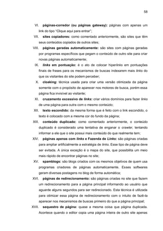 58
VI. páginas-corredor (ou páginas gateway): páginas com apenas um
link do tipo “Clique aqui para entrar”;
VII. sites copiadores: como comentado anteriormente, são sites que têm
seus conteúdos copiados de outros sites;
VIII. páginas geradas automaticamente: são sites com páginas geradas
por programas específicos que pegam o conteúdo de outro site para criar
novas páginas automaticamente;
IX. links em pontuação: é o ato de colocar hiperlinks em pontuações
finais de frases para os mecanismos de buscas indexarem mais links do
que os visitantes do site podem perceber;
X. cloaking: técnica usada para criar uma versão otimizada da página
somente com o propósito de aparecer nos motores de busca, porém essa
página fica invisível ao visitante;
XI. cruzamento excessivo de links: criar vários domínios para fazer links
de uma página para outra com o mesmo conteúdo;
XII. texto escondido: da mesma forma que é feito com o link escondido, o
texto é colocado com a mesma cor do fundo da página;
XIII. conteúdo duplicado: como comentado anteriormente, o conteúdo
duplicado é considerado uma tentativa de enganar o crawler, tentando
informar a ele que o site possui mais conteúdo do que realmente tem;
XIV. páginas apenas com links e Fazenda de Links: são páginas criadas
para ampliar artificialmente a estratégia de links. Esse tipo de página deve
ser evitada. A única exceção é o mapa do site, que possibilita um meio
mais rápido de encontrar páginas no site;
XV. spamblogs: são blogs criados com os mesmos objetivos de quem usa
programas criadores de páginas automaticamente. Esses softwares
geram diversas postagens no blog de forma automática;
XVI. páginas de redirecionamento: são páginas criadas no site que fazem
um redirecionamento para a página principal informando ao usuário que
aguarde alguns segundos para ser redirecionado. Esta técnica é utilizada
para otimizar essa página de redirecionamento com o intuito de fazê-la
aparecer nos mecanismos de buscas primeiro do que a página principal;
XVII. sequestro de página: quase a mesma coisa que página duplicada.
Acontece quando o editor copia uma página inteira de outro site apenas
 
