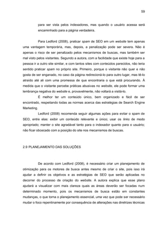 59
para ser vista pelos indexadores, mas quando o usuário acessa será
encaminhado para a página verdadeira.
Para Ledford (2008), praticar spam de SEO em um website tem apenas
uma vantagem temporária, mas, depois, a penalização pode ser severa. Não é
apenas o risco de ser penalizado pelos mecanismos de buscas, mas também ser
mal visto pelos visitantes. Segundo a autora, com a facilidade que existe hoje para a
pessoa ir a outro site similar, e com tantos sites com conteúdos parecidos, não teria
sentido praticar spam no próprio site. Primeiro, porque o visitante não quer e não
gosta de ser enganado, no caso da página redirecioná-lo para outro lugar, mas tê-lo
atraído até ali com uma promessa de que encontraria o que está procurando. À
medida que o visitante percebe práticas abusivas no website, ele pode formar uma
lembrança negativa do website e, provavelmente, não voltará a visitá-lo.
É melhor ter um conteúdo único, bem organizado e fácil de ser
encontrado, respeitando todas as normas acerca das estratégias de Search Engine
Marketing.
Ledford (2008) recomenda seguir algumas ações para evitar o spam de
SEO, entre elas: exibir um conteúdo relevante e único; usar os links de modo
apropriado; manter o site agradável tanto para o indexador quanto para o usuário;
não ficar obcecado com a posição do site nos mecanismos de buscas.
2.9 PLANEJAMENTO DAS SOLUÇÕES
De acordo com Ledford (2008), é necessário criar um planejamento de
otimização para os motores de busca antes mesmo de criar o site, pois isso irá
ajudar a definir os objetivos e as estratégias de SEO que serão aplicadas no
decorrer do processo de criação do website. A autora explica que esse plano
ajudará a visualizar com mais clareza quais as áreas deverão ser focadas num
determinado momento, pois os mecanismos de busca estão em constantes
mudanças, o que torna o planejamento essencial, uma vez que pode ser necessário
mudar o foco repentinamente por consequência de alterações nas diretrizes técnicas
 