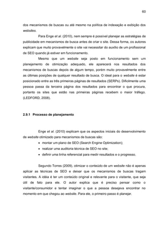 60
dos mecanismos de buscas ou até mesmo na política de indexação e exibição dos
websites.
Para Enge et al. (2010), nem sempre é possível planejar as estratégias de
publicidade em mecanismos de busca antes de criar o site. Dessa forma, os autores
explicam que muito provavelmente o site vai necessitar do auxílio de um profissional
de SEO quando já estiver em funcionamento.
Mesmo que um website seja posto em funcionamento sem um
planejamento de otimização adequado, ele aparecerá nos resultados dos
mecanismos de buscas depois de algum tempo, porém muito provavelmente entre
as últimas posições de qualquer resultado de busca. O ideal para o website é estar
posicionado entre as três primeiras páginas de resultados (SERPs). Dificilmente uma
pessoa passa da terceira página dos resultados para encontrar o que procura,
portanto os sites que estão nas primeiras páginas recebem o maior tráfego.
(LEDFORD, 2008).
2.9.1 Processo de planejamento
Enge et al. (2010) explicam que os aspectos iniciais do desenvolvimento
de website otimizado para mecanismos de buscas são:
 montar um plano de SEO (Search Engine Optimization);
 realizar uma auditoria técnica de SEO no site;
 definir uma linha referencial para medir resultados e o progresso.
Segundo Torres (2009), otimizar o conteúdo de um website não é apenas
aplicar as técnicas de SEO e deixar que os mecanismos de buscas tragam
visitantes. A idéia é ter um conteúdo original e relevante para o visitante, que seja
útil de fato para ele. O autor explica que é preciso pensar como o
visitante/consumidor e tentar imaginar o que a pessoa desejava encontrar no
momento em que chegou ao website. Para ele, o primeiro passo é planejar.
 