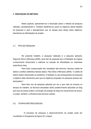 61
3 DESCRIÇÃO DO MÉTODO
Neste capítulo, apresentam-se a descrição sobre o método de pesquisa
utilizado, caracterizando-o. Também detalham-se quais os objetivos deste trabalho
de pesquisa e qual o planejamento que se deseja para atingir estes objetivos,
abordando as delimitações do projeto.
3.1 TIPO DE PESQUISA
No presente trabalho, a pesquisa realizada é a pesquisa aplicada.
Segundo Silva e Menezes (2005), esse tipo de pesquisa tem a finalidade de originar
conhecimento direcionado a melhoria ou solução de dificuldades ou interesses
específicos reais.
Para fazer comprovação dos resultados das técnicas, faremos coleta de
dados e análise estatística desses dados. Para Silva e Menezes (2005), “a coleta de
dados estará relacionada ao problema, à hipótese ou aos pressupostos da pesquisa
e objetiva obter elementos para que os objetivos propostos na pesquisa possam ser
alcançados.”.
Será feito uso de pesquisa aplicada por ser a que mais se encaixa no
escopo do trabalho, as técnicas estudadas serão posteriormente aplicadas ao blog
para que se possa avaliar a evolução da posição do blog nos mecanismos de busca,
e avaliar, também, a eficiência das técnicas usadas.
3.2 ETAPAS METODOLÓGICAS
O processo de pesquisa e desenvolvimento do projeto pode ser
visualizado no fluxograma da figura 20, a seguir:
 