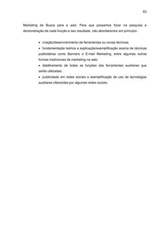 63
Marketing de Busca para a web. Para que possamos focar na pesquisa e
demonstração de cada função e seu resultado, não abordaremos em princípio:
 criação/desenvolvimento de ferramentas ou novas técnicas;
 fundamentação teórica e explicação/exemplificação acerca de técnicas
publicitárias como Banners e E-mail Marketing, entre algumas outras
formas tradicionais de marketing na web;
 detalhamento de todas as funções das ferramentas auxiliares que
serão utilizadas;
 publicidade em redes sociais e exemplificação de uso de tecnologias
auxiliares oferecidas por algumas redes sociais.
 