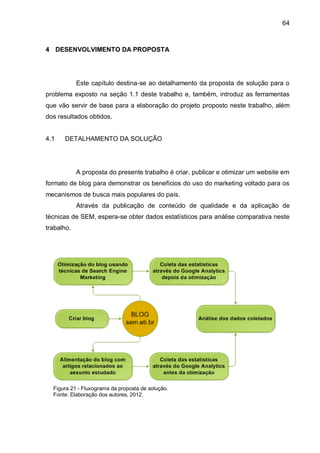 64
4 DESENVOLVIMENTO DA PROPOSTA
Este capítulo destina-se ao detalhamento da proposta de solução para o
problema exposto na seção 1.1 deste trabalho e, também, introduz as ferramentas
que vão servir de base para a elaboração do projeto proposto neste trabalho, além
dos resultados obtidos.
4.1 DETALHAMENTO DA SOLUÇÃO
A proposta do presente trabalho é criar, publicar e otimizar um website em
formato de blog para demonstrar os benefícios do uso do marketing voltado para os
mecanismos de busca mais populares do país.
Através da publicação de conteúdo de qualidade e da aplicação de
técnicas de SEM, espera-se obter dados estatísticos para análise comparativa neste
trabalho.
Figura 21 - Fluxograma da proposta de solução.
Fonte: Elaboração dos autores, 2012.
 