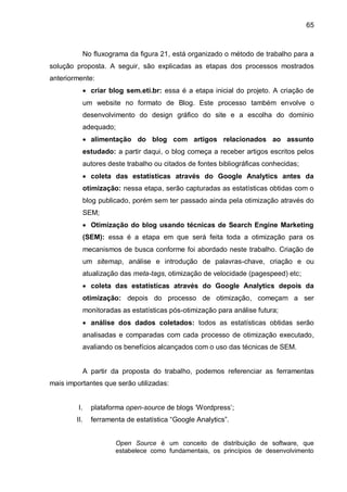 65
No fluxograma da figura 21, está organizado o método de trabalho para a
solução proposta. A seguir, são explicadas as etapas dos processos mostrados
anteriormente:
 criar blog sem.eti.br: essa é a etapa inicial do projeto. A criação de
um website no formato de Blog. Este processo também envolve o
desenvolvimento do design gráfico do site e a escolha do domínio
adequado;
 alimentação do blog com artigos relacionados ao assunto
estudado: a partir daqui, o blog começa a receber artigos escritos pelos
autores deste trabalho ou citados de fontes bibliográficas conhecidas;
 coleta das estatísticas através do Google Analytics antes da
otimização: nessa etapa, serão capturadas as estatísticas obtidas com o
blog publicado, porém sem ter passado ainda pela otimização através do
SEM;
 Otimização do blog usando técnicas de Search Engine Marketing
(SEM): essa é a etapa em que será feita toda a otimização para os
mecanismos de busca conforme foi abordado neste trabalho. Criação de
um sitemap, análise e introdução de palavras-chave, criação e ou
atualização das meta-tags, otimização de velocidade (pagespeed) etc;
 coleta das estatísticas através do Google Analytics depois da
otimização: depois do processo de otimização, começam a ser
monitoradas as estatísticas pós-otimização para análise futura;
 análise dos dados coletados: todos as estatísticas obtidas serão
analisadas e comparadas com cada processo de otimização executado,
avaliando os benefícios alcançados com o uso das técnicas de SEM.
A partir da proposta do trabalho, podemos referenciar as ferramentas
mais importantes que serão utilizadas:
I. plataforma open-source de blogs „Wordpress‟;
II. ferramenta de estatística “Google Analytics”.
Open Source é um conceito de distribuição de software, que
estabelece como fundamentais, os princípios de desenvolvimento
 