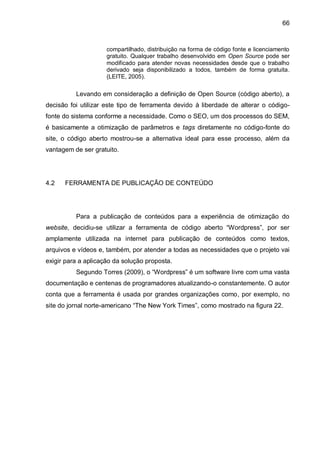 66
compartilhado, distribuição na forma de código fonte e licenciamento
gratuito. Qualquer trabalho desenvolvido em Open Source pode ser
modificado para atender novas necessidades desde que o trabalho
derivado seja disponibilizado a todos, também de forma gratuita.
(LEITE, 2005).
Levando em consideração a definição de Open Source (código aberto), a
decisão foi utilizar este tipo de ferramenta devido à liberdade de alterar o código-
fonte do sistema conforme a necessidade. Como o SEO, um dos processos do SEM,
é basicamente a otimização de parâmetros e tags diretamente no código-fonte do
site, o código aberto mostrou-se a alternativa ideal para esse processo, além da
vantagem de ser gratuito.
4.2 FERRAMENTA DE PUBLICAÇÃO DE CONTEÚDO
Para a publicação de conteúdos para a experiência de otimização do
website, decidiu-se utilizar a ferramenta de código aberto “Wordpress”, por ser
amplamente utilizada na internet para publicação de conteúdos como textos,
arquivos e vídeos e, também, por atender a todas as necessidades que o projeto vai
exigir para a aplicação da solução proposta.
Segundo Torres (2009), o “Wordpress” é um software livre com uma vasta
documentação e centenas de programadores atualizando-o constantemente. O autor
conta que a ferramenta é usada por grandes organizações como, por exemplo, no
site do jornal norte-americano “The New York Times”, como mostrado na figura 22.
 