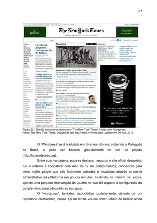 67
Figura 22 - Site do jornal norte-americano “The New York Times” criado com Wordpress.
Fonte: The New York Times. Disponível em: http://www.nytimes.com. Acesso em 09 Abr. 2012.
O “Wordpress” está traduzido em diversos idiomas, incluindo o Português
do Brasil, e pode ser baixado gratuitamente no site do projeto
(http://br.wordpress.org).
Entre suas vantagens, pode-se destacar, segundo o site oficial do projeto,
que o sistema é compatível com mais de 17 mil complementos, conhecidos pelo
termo inglês plugin, que são facilmente baixados e instalados através do painel
administrativo da plataforma em poucos minutos, bastando, na maioria das vezes,
apenas uma pequena intervenção do usuário no que diz respeito à configuração do
complemento para adequá-lo ao seu gosto.
O “wordpress”, também, disponibiliza gratuitamente, através de um
repositório colaborativo, quase 1,5 mil temas visuais com o intuito de facilitar ainda
 