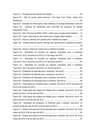 Figura 21 - Fluxograma da proposta de solução.......................................................64
Figura 22 - Site do jornal norte-americano “The New York Times” criado com
Wordpress.................................................................................................................67
Figura 23 - Exemplo de informações sobre Sitemaps do Google Webmaster Tools.69
Figura 24 - Exemplo de estatística para consultas de pesquisa do Google
Webmaster Tools. .....................................................................................................70
Figura 25 - Site “Técnicas de SEM e SEO”, criado para o projeto deste trabalho.....72
Figura 26 - Tags e meta tags do site criado para o projeto deste trabalho. ..............75
Figura 27 - Arquivo “sitemap.xml” gerado para o website do projeto. .......................77
Figura 28 – Código fonte do arquivo “sitemap.xml” gerado para o website do projeto.
..................................................................................................................................78
Figura 29 - Arquivo “robots.txt” criado para o website do projeto. .............................79
Figura 30 - Resultado da consulta por páginas indexadas para o endereço
“sem.eti.br” de 01 de janeiro de 2012 à 13 de março de 2012. .................................80
Figura 31 - Resultado da consulta por páginas indexadas para o endereço
“sem.eti.br” de 01 de janeiro de 2012 à 14 de março de 2012. .................................81
Figura 32 - Resultado da consulta por páginas indexadas para o endereço
“sem.eti.br” de 01 de janeiro de 2012 à 14 de abril de 2012. ....................................82
Figura 33 - Estatística de Sitemap para o endereço “sem.eti.br”. .............................83
Figura 34 - Estatística de Sitemap para o endereço “sem.eti.br”. .............................83
Figura 35 - Estatística de indexação para o endereço “sem.eti.br”. ..........................84
Figura 36 - Estatística de indexação para o endereço “sem.eti.br”. ..........................85
Figura 37 - Visão geral dos visitantes para o website “sem.eti.br” de 01 de janeiro de
2012 a 25 de abril de 2012........................................................................................86
Figura 38 - Visão geral das origens de tráfego para o website “sem.eti.br” de 01 de
janeiro de 2012 a 25 de abril de 2012. ......................................................................88
Figura 39 - Visão geral das origens de tráfego para o website “sem.eti.br” de 01 de
janeiro de 2012 a 25 de abril de 2012. ......................................................................88
Figura 40 - Resultado da campanha no AdWords para o website “sem.eti.br” no
período de 06 de maio de 2012 a 09 de maio de 2012.............................................89
Figura 41 - Cliques nas palavras-chave ativadas para o website “sem.eti.br” de 15 de
março de 2012 a 06 de maio de 2012.......................................................................90
Figura 42 - Cliques nas palavras-chave ativadas para o website “sem.eti.br” de 15 de
março de 2012 à 06 de maio de 2012.......................................................................91
 