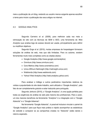 68
mais a publicação de um blog, restando ao usuário menos exigente apenas escolher
o tema para iniciar a publicação dos seus artigos na internet.
4.3 GOOGLE ANALYTICS
Segundo Carneiro et al. (2008), para melhorar cada vez mais a
otimização do site com as técnicas de SEM e SEO, uma ferramenta de Web
Analytics que analisa logs de acesso deverá ser usada, principalmente para definir
ou modificar objetivos.
Segundo Enge et al. (2010), muitas empresas de hospedagem fornecem
soluções de análise da web, mas que são limitadas. Para os autores, existem
ferramentas muito mais completas como as citadas abaixo:
 Google Analytics (http://www.google.com/analytics)
 Omniture (http://www.omniture.com)
 Core Metrics (http://www.coremetrics.com)
 Unica Affinium NetInsight (http://netinsight.unica.com)
 Webtrends (http://www.webtrends.com)
 Yahoo! Web Analytics (http://web.analytics.yahoo.com)
Para analisar o tráfego e outros parâmetros importantes relativos às
visitas e popularidade do site deste trabalho, será utilizado o “Google Analytics”, pelo
fato de ser completamente gratuito e estar traduzido para português.
Segundo Jerkovic (2010), o “Google Analytics”, é uma opção perfeita para
todas as exigências de análise da web pela maioria dos profissionais. Para o autor,
um dos maiores benefícios da ferramenta “Analytics” é a integração com o “Google
Adwords” e o “Google Adsense”.
Na ferramenta “Google Adwords”, é possível inclusive vincular o painel do
“Google Analytics” para que fique mais prático e rápido acompanhar as estatísticas
do website e comparar se as campanhas criadas no “Adwords” estão dando o
retorno esperado.
 