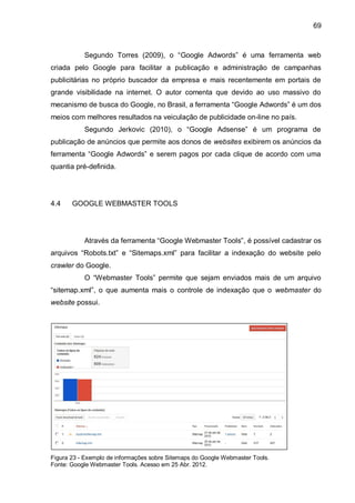 69
Segundo Torres (2009), o “Google Adwords” é uma ferramenta web
criada pelo Google para facilitar a publicação e administração de campanhas
publicitárias no próprio buscador da empresa e mais recentemente em portais de
grande visibilidade na internet. O autor comenta que devido ao uso massivo do
mecanismo de busca do Google, no Brasil, a ferramenta “Google Adwords” é um dos
meios com melhores resultados na veiculação de publicidade on-line no país.
Segundo Jerkovic (2010), o “Google Adsense” é um programa de
publicação de anúncios que permite aos donos de websites exibirem os anúncios da
ferramenta “Google Adwords” e serem pagos por cada clique de acordo com uma
quantia pré-definida.
4.4 GOOGLE WEBMASTER TOOLS
Através da ferramenta “Google Webmaster Tools”, é possível cadastrar os
arquivos “Robots.txt” e “Sitemaps.xml” para facilitar a indexação do website pelo
crawler do Google.
O “Webmaster Tools” permite que sejam enviados mais de um arquivo
“sitemap.xml”, o que aumenta mais o controle de indexação que o webmaster do
website possui.
Figura 23 - Exemplo de informações sobre Sitemaps do Google Webmaster Tools.
Fonte: Google Webmaster Tools. Acesso em 25 Abr. 2012.
 