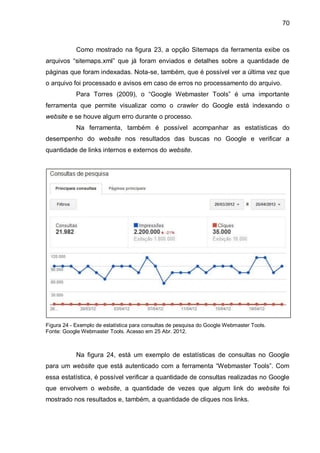 70
Como mostrado na figura 23, a opção Sitemaps da ferramenta exibe os
arquivos “sitemaps.xml” que já foram enviados e detalhes sobre a quantidade de
páginas que foram indexadas. Nota-se, também, que é possível ver a última vez que
o arquivo foi processado e avisos em caso de erros no processamento do arquivo.
Para Torres (2009), o “Google Webmaster Tools” é uma importante
ferramenta que permite visualizar como o crawler do Google está indexando o
website e se houve algum erro durante o processo.
Na ferramenta, também é possível acompanhar as estatísticas do
desempenho do website nos resultados das buscas no Google e verificar a
quantidade de links internos e externos do website.
Figura 24 - Exemplo de estatística para consultas de pesquisa do Google Webmaster Tools.
Fonte: Google Webmaster Tools. Acesso em 25 Abr. 2012.
Na figura 24, está um exemplo de estatísticas de consultas no Google
para um website que está autenticado com a ferramenta “Webmaster Tools”. Com
essa estatística, é possível verificar a quantidade de consultas realizadas no Google
que envolvem o website, a quantidade de vezes que algum link do website foi
mostrado nos resultados e, também, a quantidade de cliques nos links.
 