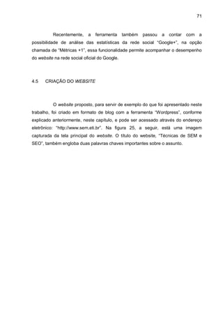 71
Recentemente, a ferramenta também passou a contar com a
possibilidade de análise das estatísticas da rede social “Google+”, na opção
chamada de “Métricas +1”, essa funcionalidade permite acompanhar o desempenho
do website na rede social oficial do Google.
4.5 CRIAÇÃO DO WEBSITE
O website proposto, para servir de exemplo do que foi apresentado neste
trabalho, foi criado em formato de blog com a ferramenta “Wordpress”, conforme
explicado anteriormente, neste capítulo, e pode ser acessado através do endereço
eletrônico: “http://www.sem.eti.br”. Na figura 25, a seguir, está uma imagem
capturada da tela principal do website. O título do website, “Técnicas de SEM e
SEO”, também engloba duas palavras chaves importantes sobre o assunto.
 