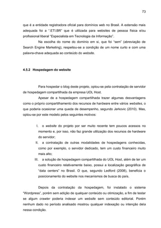 73
que é a entidade registradora oficial para domínios web no Brasil. A extensão mais
adequada foi a “.ETI.BR” que é utilizada para websites de pessoa física e/ou
profissional liberal “Especialista em Tecnologia da Informação”.
Na escolha do nome do domínio em si, que foi “sem” (abreviação de
Search Engine Marketing), respeitou-se a condição de um nome curto e com uma
palavra-chave adequada ao conteúdo do website.
4.5.2 Hospedagem do website
Para hospedar o blog deste projeto, optou-se pela contratação de servidor
de hospedagem compartilhada da empresa UOL Host.
Apesar de a hospedagem compartilhada trazer algumas desvantagens
como o próprio compartilhamento dos recursos de hardware entre vários websites, o
que poderia ocasionar uma queda de desempenho, segundo Jerkovic (2010). Mas,
optou-se por este modelo pelos seguintes motivos:
I. o website do projeto por ser muito recente tem poucos acessos no
momento e, por isso, não faz grande utilização dos recursos de hardware
do servidor;
II. a contratação de outras modalidades de hospedagens conhecidas,
como por exemplo, o servidor dedicado, tem um custo financeiro muito
mais alto;
III. a solução de hospedagem compartilhada do UOL Host, além de ter um
custo financeiro relativamente baixo, possui a localização geográfica de
“data centers” no Brasil. O que, segundo Ledford (2008), beneficia o
posicionamento do website nos mecanismos de busca do país.
Depois da contratação da hospedagem, foi instalado o sistema
“Wordpress”, porém sem adição de qualquer conteúdo ou otimização, a fim de testar
se algum crawler poderia indexar um website sem conteúdo editorial. Porém
nenhum dado no período analisado mostrou qualquer indexação ou intenção dela
nessa condição.
 