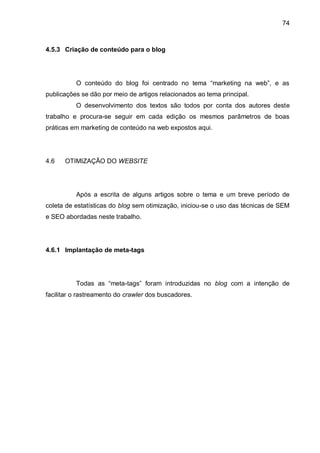 74
4.5.3 Criação de conteúdo para o blog
O conteúdo do blog foi centrado no tema “marketing na web”, e as
publicações se dão por meio de artigos relacionados ao tema principal.
O desenvolvimento dos textos são todos por conta dos autores deste
trabalho e procura-se seguir em cada edição os mesmos parâmetros de boas
práticas em marketing de conteúdo na web expostos aqui.
4.6 OTIMIZAÇÃO DO WEBSITE
Após a escrita de alguns artigos sobre o tema e um breve período de
coleta de estatísticas do blog sem otimização, iniciou-se o uso das técnicas de SEM
e SEO abordadas neste trabalho.
4.6.1 Implantação de meta-tags
Todas as “meta-tags” foram introduzidas no blog com a intenção de
facilitar o rastreamento do crawler dos buscadores.
 