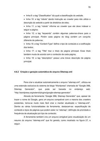 76
 linha 9: a tag “Classification” diz qual a classificação do website.
 linha 10: a tag “robots” dando instrução ao crawler para não utiliza a
descrição do website a partir de diretórios de sites;
 linha 11: a tag “robots” informa ao crawler que ele deve indexar e
seguir a página;
 linha 12: a tag “keywords” contém algumas palavras-chave para a
página principal. Porém cada página do blog contém um conjunto
diferente de palavras;
 linha 16: a tag “Content-Type” define o tipo de conteúdo e a codificação
dos textos;
 linha 17: a tag “Title” traz o título da página principal. Esse título
também muda de acordo com o conteúdo de cada página;
 linha 18: a tag “description” possui uma breve descrição da página
principal.
4.6.2 Criação e geração automática do arquivo Sitemap.xml
Para criar e atualizar automaticamente o arquivo “sitemap.xml”, utilizou-se
uma extensão exclusiva do sistema de blogs “Wordpress” chamada de “Google XML
Sitemap Generator”, que pode ser baixada no endereço web:
“http://wordpress.org/extend/plugins/google-sitemap-generator”.
Através da ferramenta “Google XML Sitemap Generator” que, apesar de
trazer o nome do Google, gera um arquivo compatível com a maioria dos crawlers
existentes, torna-se muito mais fácil criar e manter atualizado o “sitemap.xml”.
Dentre as várias funcionalidades da ferramenta, destacam-se: especificação de
conteúdo e tipos de páginas que podem estar no “sitemap”; definição de prioridade e
frequência de atualização por tipo de conteúdo.
A ferramenta também cria um arquivo amigável para visualização de um
resumo do arquivo “sitemap.xml” que foi gerado, como mostrado na figura 27, a
seguir.
 