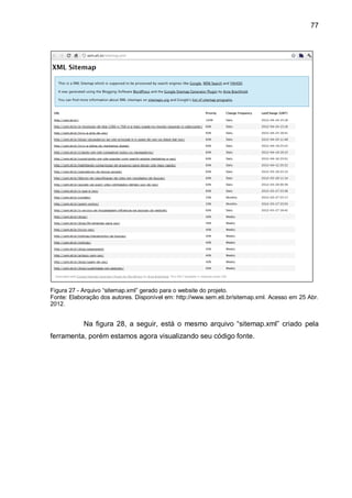 77
Figura 27 - Arquivo “sitemap.xml” gerado para o website do projeto.
Fonte: Elaboração dos autores. Disponível em: http://www.sem.eti.br/sitemap.xml. Acesso em 25 Abr.
2012.
Na figura 28, a seguir, está o mesmo arquivo “sitemap.xml” criado pela
ferramenta, porém estamos agora visualizando seu código fonte.
 
