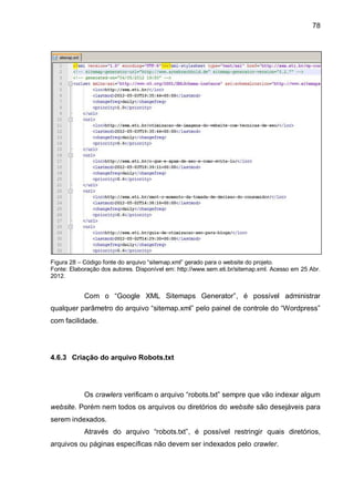 78
Figura 28 – Código fonte do arquivo “sitemap.xml” gerado para o website do projeto.
Fonte: Elaboração dos autores. Disponível em: http://www.sem.eti.br/sitemap.xml. Acesso em 25 Abr.
2012.
Com o “Google XML Sitemaps Generator”, é possível administrar
qualquer parâmetro do arquivo “sitemap.xml” pelo painel de controle do “Wordpress”
com facilidade.
4.6.3 Criação do arquivo Robots.txt
Os crawlers verificam o arquivo “robots.txt” sempre que vão indexar algum
website. Porém nem todos os arquivos ou diretórios do website são desejáveis para
serem indexados.
Através do arquivo “robots.txt”, é possível restringir quais diretórios,
arquivos ou páginas específicas não devem ser indexados pelo crawler.
 