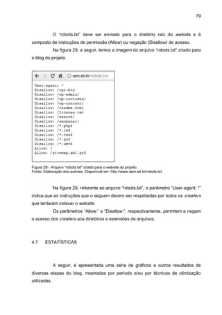79
O “robots.txt” deve ser enviado para o diretório raiz do website e é
composto de instruções de permissão (Allow) ou negação (Disallow) de acesso.
Na figura 29, a seguir, temos a imagem do arquivo “robots.txt” criado para
o blog do projeto.
Figura 29 - Arquivo “robots.txt” criado para o website do projeto.
Fonte: Elaboração dos autores. Disponível em: http://www.sem.eti.br/robots.txt.
Na figura 29, referente ao arquivo “robots.txt”, o parâmetro “User-agent: *”
indica que as instruções que o seguem devem ser respeitadas por todos os crawlers
que tentarem indexar o website.
Os parâmetros “Allow:” e “Disallow:”, respectivamente, permitem e negam
o acesso dos crawlers aos diretórios e extensões de arquivos.
4.7 ESTATÍSTICAS
A seguir, é apresentada uma série de gráficos e outros resultados de
diversas etapas do blog, mostradas por período e/ou por técnicas de otimização
utilizadas.
 