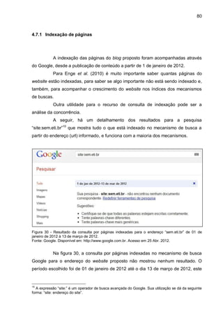 80
4.7.1 Indexação de páginas
A indexação das páginas do blog proposto foram acompanhadas através
do Google, desde a publicação de conteúdo a partir de 1 de janeiro de 2012.
Para Enge et al. (2010) é muito importante saber quantas páginas do
website estão indexadas, para saber se algo importante não está sendo indexado e,
também, para acompanhar o crescimento do website nos índices dos mecanismos
de buscas.
Outra utilidade para o recurso de consulta de indexação pode ser a
análise da concorrência.
A seguir, há um detalhamento dos resultados para a pesquisa
“site:sem.eti.br”10
que mostra tudo o que está indexado no mecanismo de busca a
partir do endereço (url) informado, e funciona com a maioria dos mecanismos.
Figura 30 - Resultado da consulta por páginas indexadas para o endereço “sem.eti.br” de 01 de
janeiro de 2012 à 13 de março de 2012.
Fonte: Google. Disponível em: http://www.google.com.br. Acesso em 25 Abr. 2012.
Na figura 30, a consulta por páginas indexadas no mecanismo de busca
Google para o endereço do website proposto não mostrou nenhum resultado. O
período escolhido foi de 01 de janeiro de 2012 até o dia 13 de março de 2012, este
10
A expressão “site:” é um operador de busca avançada do Google. Sua utilização se dá da seguinte
forma: “site: endereço do site”.
 